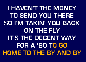 I HAVEN'T THE MONEY
TO SEND YOU THERE
SO I'M TAKIN' YOU BACK
ON THE FLY
ITS THE DECENT WAY
FOR A '30 TO GO
HOME TO THE BY AND BY