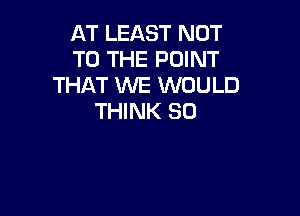 AT LEAST NOT
TO THE POINT
THAT WE WOULD

THINK SO