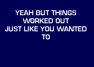 YEAH BUT THINGS
WORKED OUT
JUST LIKE YOU WANTED
TO