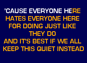 'CAUSE EVERYONE HERE
HATES EVERYONE HERE
FOR DOING JUST LIKE
THEY DO
AND ITS BEST IF WE ALL
KEEP THIS QUIET INSTEAD