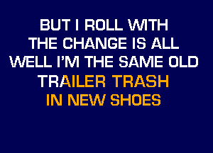 BUT I ROLL WITH
THE CHANGE IS ALL
WELL I'M THE SAME OLD
TRAILER TRASH
IN NEW SHOES