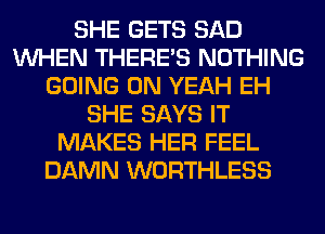SHE GETS SAD
WHEN THERE'S NOTHING
GOING ON YEAH EH
SHE SAYS IT
MAKES HER FEEL
DAMN WORTHLESS