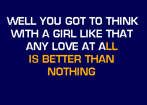 WELL YOU GOT TO THINK
WITH A GIRL LIKE THAT
ANY LOVE AT ALL
IS BETTER THAN
NOTHING