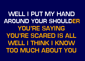 WELL I PUT MY HAND
AROUND YOUR SHOULDER

YOU'RE SAYING
YOU'RE SCARED IS ALL
WELL I THINK I KNOW
TOO MUCH ABOUT YOU