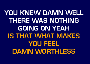 YOU KNEW DAMN WELL
THERE WAS NOTHING
GOING ON YEAH
IS THAT WHAT MAKES
YOU FEEL
DAMN WORTHLESS