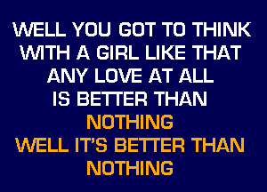 WELL YOU GOT TO THINK
WITH A GIRL LIKE THAT
ANY LOVE AT ALL
IS BETTER THAN
NOTHING
WELL ITS BETTER THAN
NOTHING