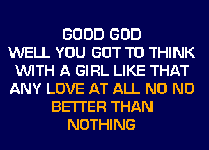 GOOD GOD
WELL YOU GOT TO THINK
WITH A GIRL LIKE THAT
ANY LOVE AT ALL N0 N0
BETTER THAN
NOTHING
