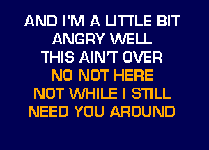 AND I'M A LITTLE BIT
ANGRY WELL
THIS AIMT OVER
N0 NOT HERE
NOT WHILE I STILL
NEED YOU AROUND