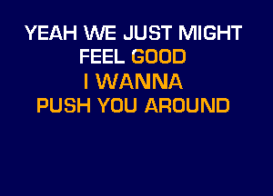 YEAH WE JUST MIGHT
FEEL GOOD

I WANNA

PUSH YOU AROUND
