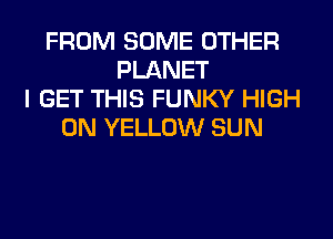 FROM SOME OTHER
PLANET
I GET THIS FUNKY HIGH
0N YELLOW SUN