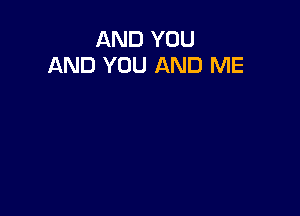 AND YOU
AND YOU AND ME