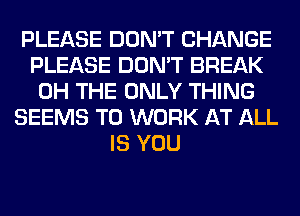 PLEASE DON'T CHANGE
PLEASE DON'T BREAK
0H THE ONLY THING
SEEMS TO WORK AT ALL
IS YOU