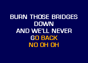BURN THOSE BRIDGES
DOWN
AND WE'LL NEVER
GO BACK
ND OH OH
