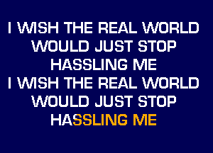 I WISH THE REAL WORLD
WOULD JUST STOP
HASSLING ME
I WISH THE REAL WORLD
WOULD JUST STOP
HASSLING ME