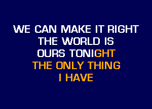 WE CAN MAKE IT RIGHT
THE WORLD IS
OURS TONIGHT

THE ONLY THING
I HAVE