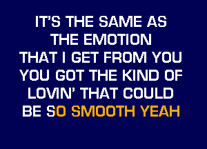 ITS THE SAME AS
THE EMOTION
THAT I GET FROM YOU
YOU GOT THE KIND OF
LOVIN' THAT COULD
BE SO SMOOTH YEAH