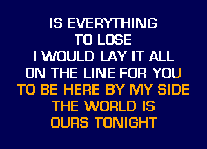 IS EVERYTHING
TO LOSE
I WOULD LAY IT ALL
ON THE LINE FOR YOU
TO BE HERE BY MY SIDE
THE WORLD IS
OURS TONIGHT