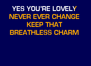 YES YOU'RE LOVELY
NEVER EVER CHANGE
KEEP THAT
BREATHLESS CHARM