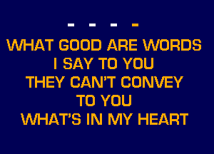 WHAT GOOD ARE WORDS
I SAY TO YOU
THEY CAN'T CONVEY
TO YOU
WHATS IN MY HEART
