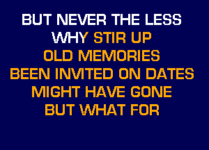 BUT NEVER THE LESS
WHY STIR UP
OLD MEMORIES
BEEN INVITED 0N DATES
MIGHT HAVE GONE
BUT WHAT FOR