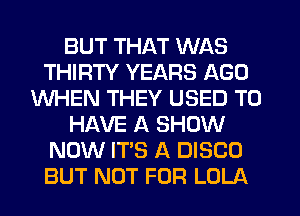 BUT THAT WAS
THIRTY YEARS AGO
WHEN THEY USED TO
HAVE A SHOW
NOW IT'S A DISCO
BUT NOT FOR LOLA