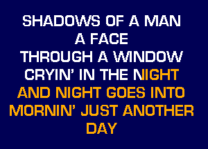 SHADOWS OF A MAN
A FACE
THROUGH A WINDOW
CRYIN' IN THE NIGHT
AND NIGHT GOES INTO
MORNINA JUST ANOTHER
DAY
