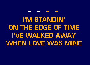 I'M STANDIN'
ON THE EDGE OF TIME
I'VE WALKED AWAY
WHEN LOVE WAS MINE