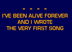 I'VE BEEN ALIVE FOREVER
AND I WROTE
THE VERY FIRST SONG