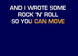AND I WROTE SOME
ROCK N' ROLL
SO YOU CAN MOVE