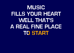MUSIC
FILLS YOUR HEART
WELL THAT'S
A REAL FINE PLACE
TO START