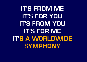 ITS FROM ME
ITS FOR YOU
ITS FROM YOU
IT'S FOR ME
ITS A WORLDWIDE
SYMPHONY