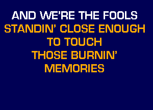 AND WERE THE FOOLS
STANDIN' CLOSE ENOUGH
TO TOUCH
THOSE BURNIN'
MEMORIES