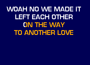 WOAH N0 WE MADE IT
LEFT EACH OTHER
ON THE WAY
TO ANOTHER LOVE