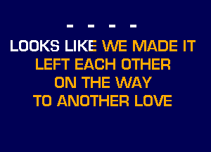 LOOKS LIKE WE MADE IT
LEFT EACH OTHER
ON THE WAY
TO ANOTHER LOVE