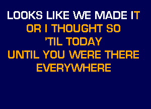 LOOKS LIKE WE MADE IT
OR I THOUGHT SO
'TIL TODAY
UNTIL YOU WERE THERE
EVERYWHERE