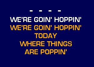 WERE GOIM HOPPIN'
WE'RE GOIM HOPPIN'
TODAY
WHERE THINGS
ARE PDPPIN'