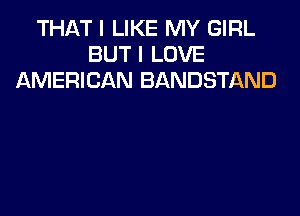 THAT I LIKE MY GIRL
BUT I LOVE
AMERICAN BANDSTAND