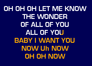 0H 0H 0H LET ME KNOW
THE WONDER
OF ALL OF YOU
ALL OF YOU
BABY I WANT YOU
NOW Uh NOW
0H 0H NOW