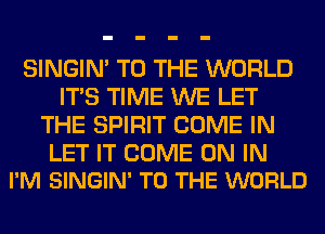 SINGIM TO THE WORLD
ITS TIME WE LET
THE SPIRIT COME IN

LET IT COME ON IN
I'M SINGIN' TO THE WORLD
