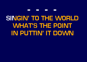 SINGIM TO THE WORLD
WHATS THE POINT
IN PUTI'IN' IT DOWN