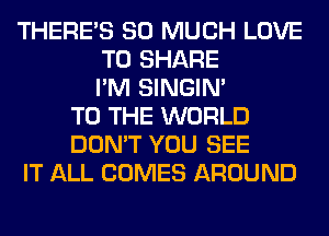 THERE'S SO MUCH LOVE
TO SHARE
I'M SINGIM
TO THE WORLD
DON'T YOU SEE
IT ALL COMES AROUND