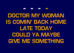 DOCTOR MY WOMAN
IS COMIM BACK HOME
LATE TODAY
COULD YA MAYBE
GIVE ME SOMETHING