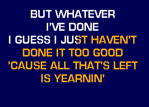 BUT WHATEVER
I'VE DONE
I GUESS I JUST HAVEN'T
DONE IT T00 GOOD
'CAUSE ALL THAT'S LEFT
IS YEARNIN'