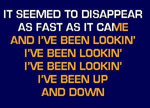 IT SEEMED T0 DISAPPEAR
AS FAST AS IT CAME
AND I'VE BEEN LOOKIN'
I'VE BEEN LOOKIN'
I'VE BEEN LOOKIN'
I'VE BEEN UP
AND DOWN