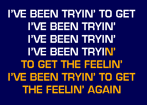 I'VE BEEN TRYIN' TO GET
I'VE BEEN TRYIN'
I'VE BEEN TRYIN'
I'VE BEEN TRYIN'

TO GET THE FEELIM

I'VE BEEN TRYIN' TO GET

THE FEELIM AGAIN