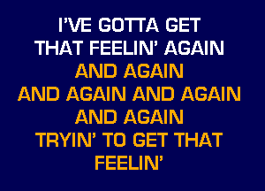 I'VE GOTTA GET
THAT FEELIM AGAIN
AND AGAIN
AND AGAIN AND AGAIN
AND AGAIN
TRYIN' TO GET THAT
FEELIM