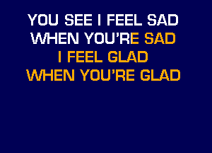 YOU SEE I FEEL SAD
WHEN YOU'RE SAD
I FEEL GLAD
WHEN YOU'RE GLAD