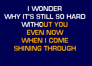 I WONDER
WHY ITS STILL SO HARD
WITHOUT YOU
EVEN NOW
WHEN I COME
SHINING THROUGH