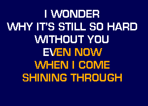 I WONDER
WHY ITS STILL SO HARD
WITHOUT YOU
EVEN NOW
WHEN I COME
SHINING THROUGH