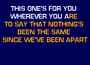 THIS ONE'S FOR YOU
VVHEREVER YOU ARE
TO SAY THAT NOTHING'S
BEEN THE SAME
SINCE WE'VE BEEN APART